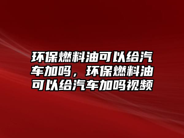 環(huán)保燃料油可以給汽車(chē)加嗎，環(huán)保燃料油可以給汽車(chē)加嗎視頻