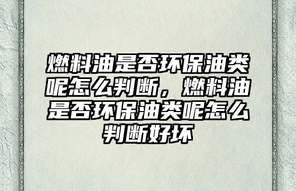 燃料油是否環(huán)保油類呢怎么判斷，燃料油是否環(huán)保油類呢怎么判斷好壞