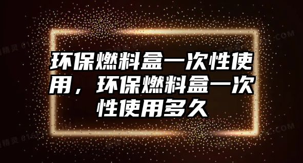 環(huán)保燃料盒一次性使用，環(huán)保燃料盒一次性使用多久