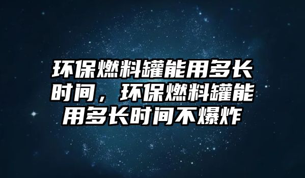 環(huán)保燃料罐能用多長(zhǎng)時(shí)間，環(huán)保燃料罐能用多長(zhǎng)時(shí)間不爆炸