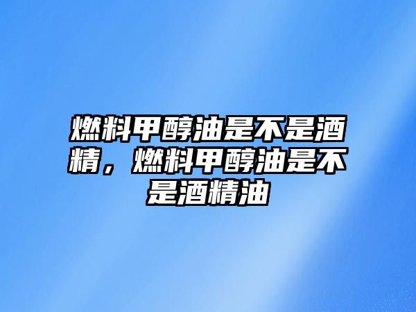 燃料甲醇油是不是酒精，燃料甲醇油是不是酒精油