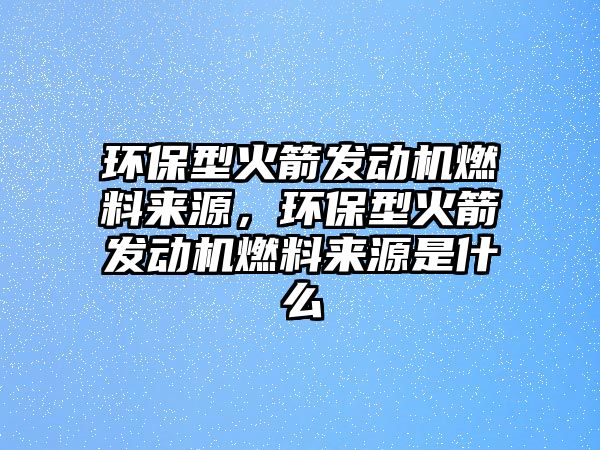 環(huán)保型火箭發(fā)動(dòng)機(jī)燃料來源，環(huán)保型火箭發(fā)動(dòng)機(jī)燃料來源是什么