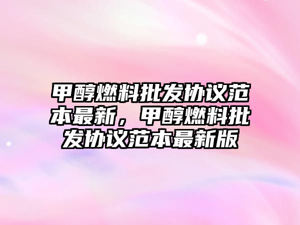 甲醇燃料批發(fā)協(xié)議范本最新，甲醇燃料批發(fā)協(xié)議范本最新版