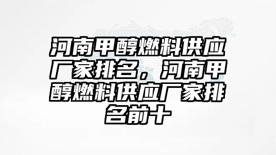 河南甲醇燃料供應廠家排名，河南甲醇燃料供應廠家排名前十