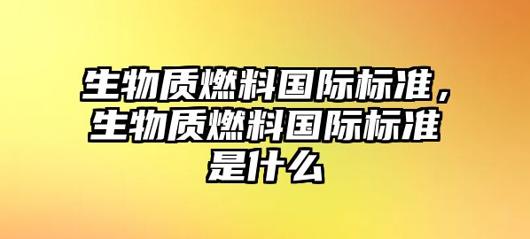 生物質(zhì)燃料國際標(biāo)準(zhǔn)，生物質(zhì)燃料國際標(biāo)準(zhǔn)是什么