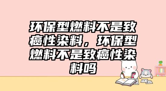 環(huán)保型燃料不是致癌性染料，環(huán)保型燃料不是致癌性染料嗎