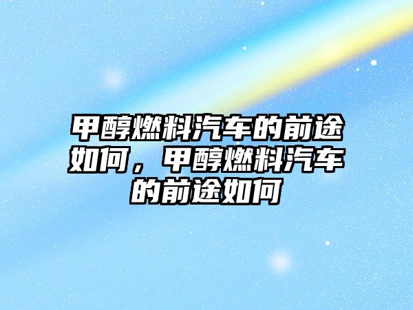 甲醇燃料汽車的前途如何，甲醇燃料汽車的前途如何