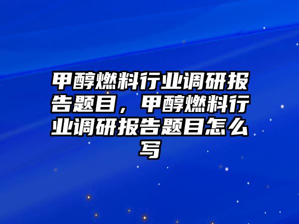 甲醇燃料行業(yè)調(diào)研報(bào)告題目，甲醇燃料行業(yè)調(diào)研報(bào)告題目怎么寫(xiě)