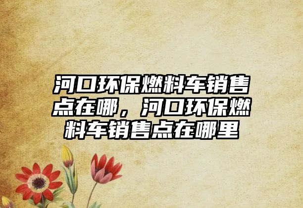 河口環(huán)保燃料車(chē)銷(xiāo)售點(diǎn)在哪，河口環(huán)保燃料車(chē)銷(xiāo)售點(diǎn)在哪里