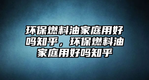 環(huán)保燃料油家庭用好嗎知乎，環(huán)保燃料油家庭用好嗎知乎