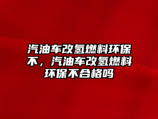 汽油車改氫燃料環(huán)保不，汽油車改氫燃料環(huán)保不合格嗎