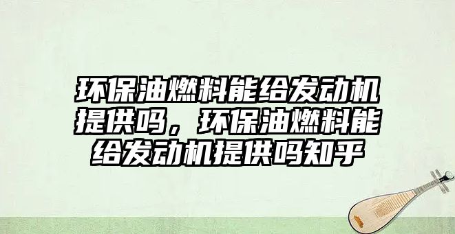 環(huán)保油燃料能給發(fā)動機提供嗎，環(huán)保油燃料能給發(fā)動機提供嗎知乎