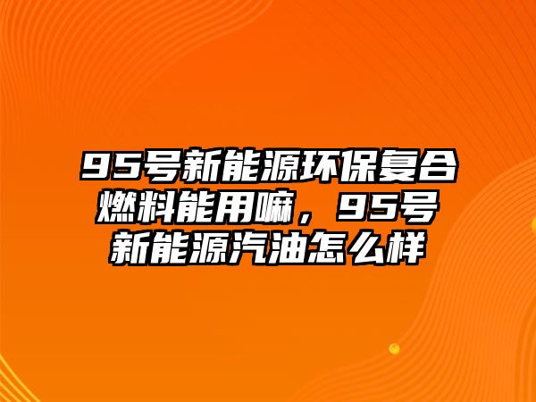 95號新能源環(huán)保復合燃料能用嘛，95號新能源汽油怎么樣