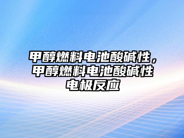 甲醇燃料電池酸堿性，甲醇燃料電池酸堿性電極反應(yīng)