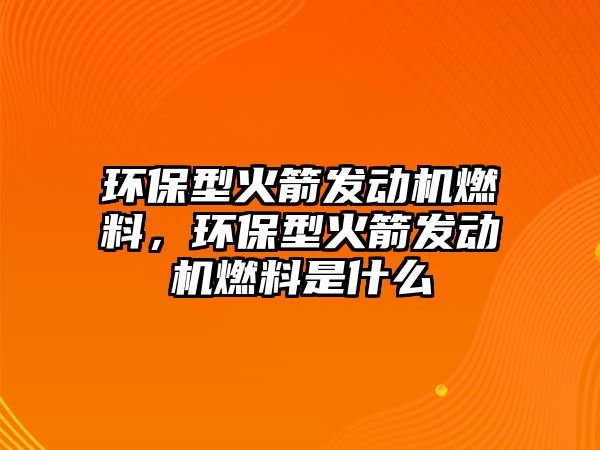 環(huán)保型火箭發(fā)動機燃料，環(huán)保型火箭發(fā)動機燃料是什么