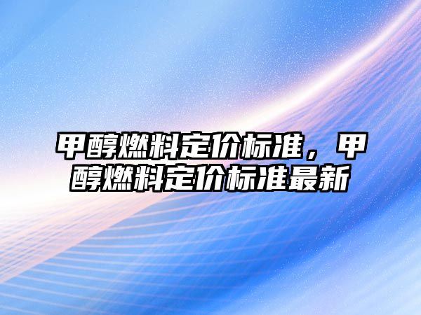 甲醇燃料定價(jià)標(biāo)準(zhǔn)，甲醇燃料定價(jià)標(biāo)準(zhǔn)最新