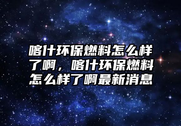 喀什環(huán)保燃料怎么樣了啊，喀什環(huán)保燃料怎么樣了啊最新消息