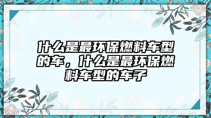 什么是最環(huán)保燃料車型的車，什么是最環(huán)保燃料車型的車子