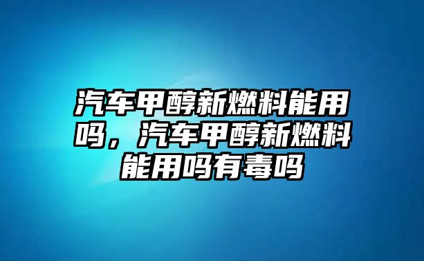 汽車甲醇新燃料能用嗎，汽車甲醇新燃料能用嗎有毒嗎