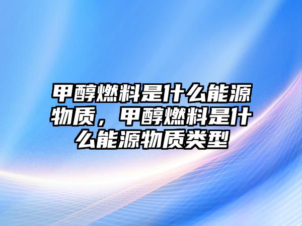 甲醇燃料是什么能源物質(zhì)，甲醇燃料是什么能源物質(zhì)類型