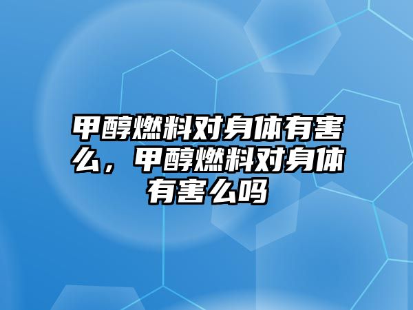 甲醇燃料對身體有害么，甲醇燃料對身體有害么嗎