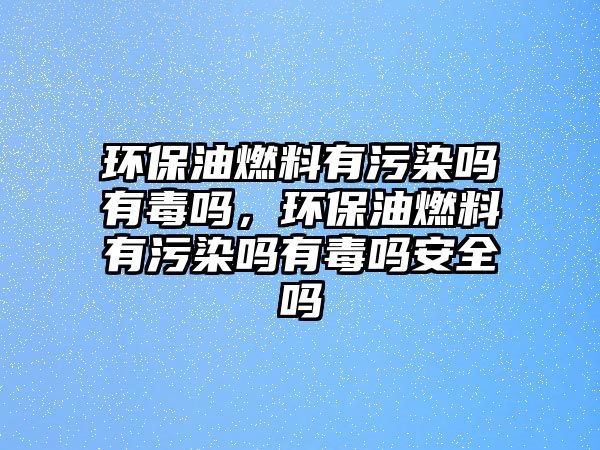 環(huán)保油燃料有污染嗎有毒嗎，環(huán)保油燃料有污染嗎有毒嗎安全嗎