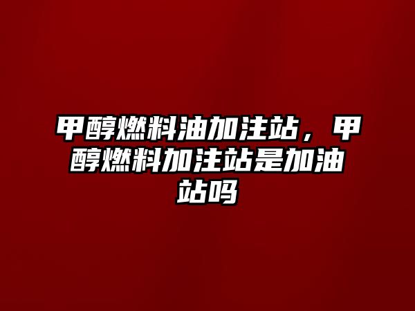 甲醇燃料油加注站，甲醇燃料加注站是加油站嗎