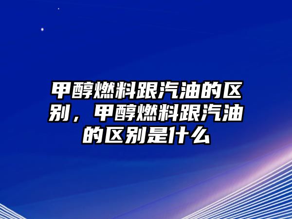 甲醇燃料跟汽油的區(qū)別，甲醇燃料跟汽油的區(qū)別是什么