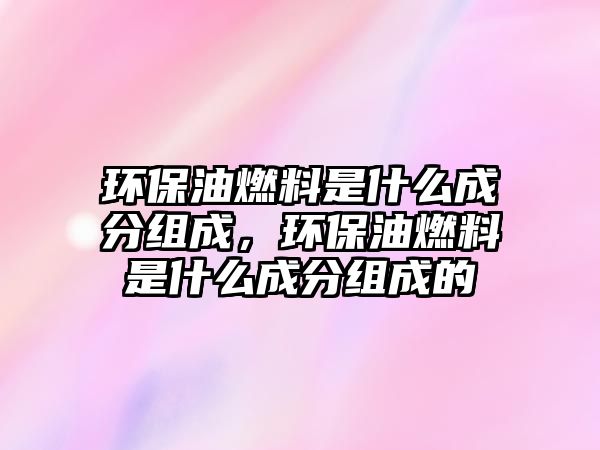 環(huán)保油燃料是什么成分組成，環(huán)保油燃料是什么成分組成的