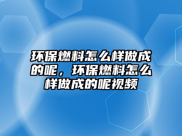 環(huán)保燃料怎么樣做成的呢，環(huán)保燃料怎么樣做成的呢視頻