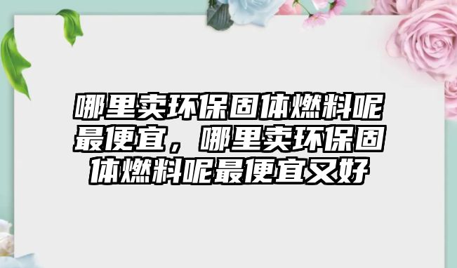 哪里賣環(huán)保固體燃料呢最便宜，哪里賣環(huán)保固體燃料呢最便宜又好