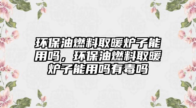 環(huán)保油燃料取暖爐子能用嗎，環(huán)保油燃料取暖爐子能用嗎有毒嗎