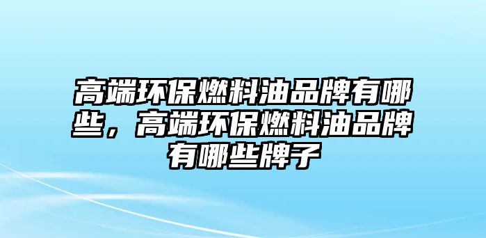 高端環(huán)保燃料油品牌有哪些，高端環(huán)保燃料油品牌有哪些牌子