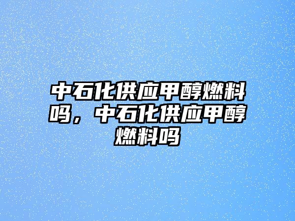 中石化供應(yīng)甲醇燃料嗎，中石化供應(yīng)甲醇燃料嗎