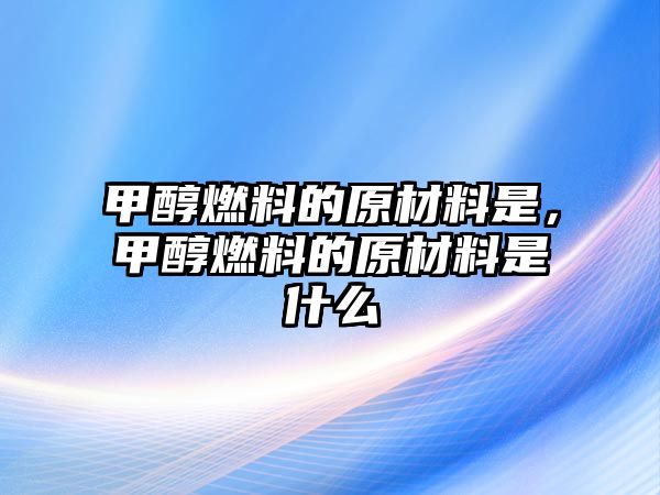 甲醇燃料的原材料是，甲醇燃料的原材料是什么