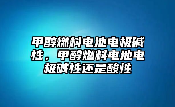 甲醇燃料電池電極堿性，甲醇燃料電池電極堿性還是酸性