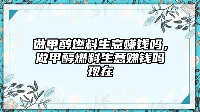 做甲醇燃料生意賺錢嗎，做甲醇燃料生意賺錢嗎現(xiàn)在