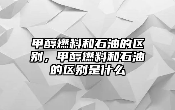 甲醇燃料和石油的區(qū)別，甲醇燃料和石油的區(qū)別是什么