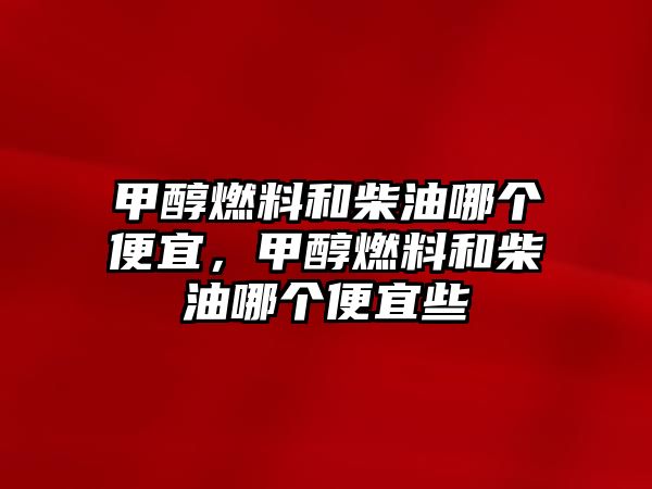 甲醇燃料和柴油哪個(gè)便宜，甲醇燃料和柴油哪個(gè)便宜些