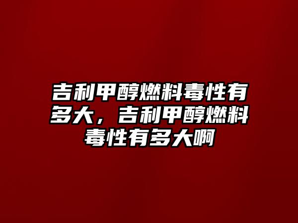 吉利甲醇燃料毒性有多大，吉利甲醇燃料毒性有多大啊