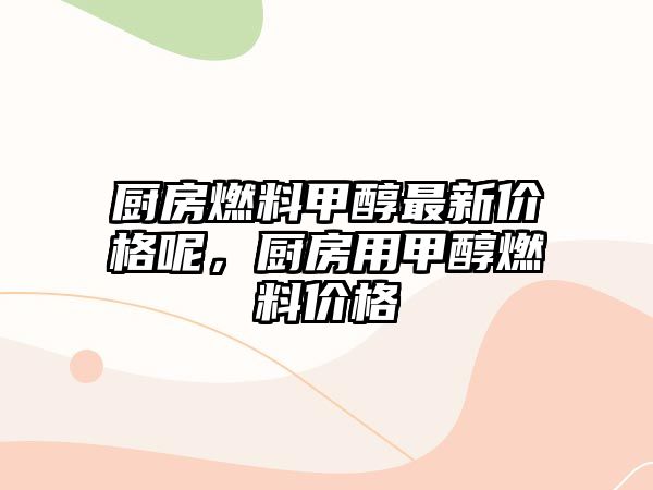 廚房燃料甲醇最新價(jià)格呢，廚房用甲醇燃料價(jià)格