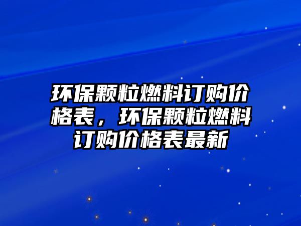 環(huán)保顆粒燃料訂購(gòu)價(jià)格表，環(huán)保顆粒燃料訂購(gòu)價(jià)格表最新