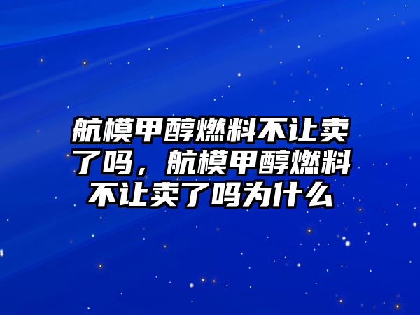 航模甲醇燃料不讓賣了嗎，航模甲醇燃料不讓賣了嗎為什么