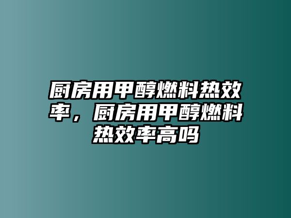 廚房用甲醇燃料熱效率，廚房用甲醇燃料熱效率高嗎