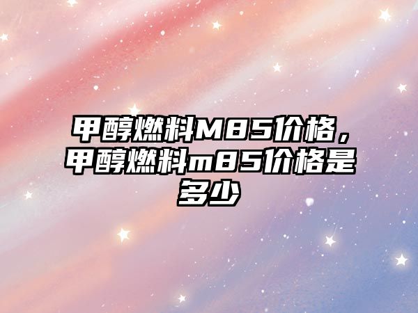 甲醇燃料M85價(jià)格，甲醇燃料m85價(jià)格是多少