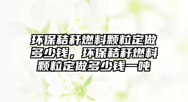 環(huán)保秸稈燃料顆粒定做多少錢，環(huán)保秸稈燃料顆粒定做多少錢一噸