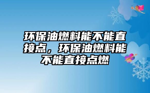 環(huán)保油燃料能不能直接點(diǎn)，環(huán)保油燃料能不能直接點(diǎn)燃