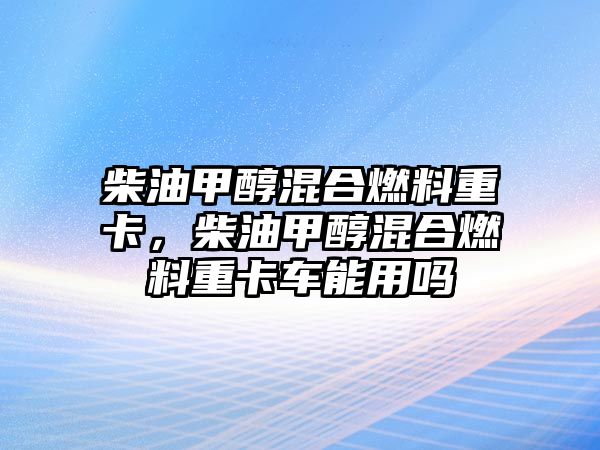 柴油甲醇混合燃料重卡，柴油甲醇混合燃料重卡車能用嗎