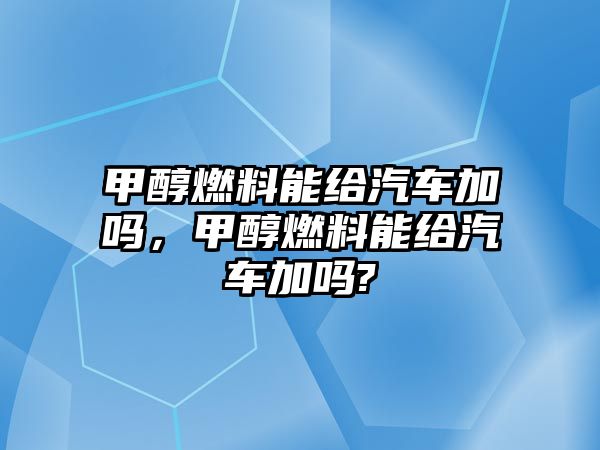 甲醇燃料能給汽車加嗎，甲醇燃料能給汽車加嗎?