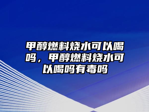 甲醇燃料燒水可以喝嗎，甲醇燃料燒水可以喝嗎有毒嗎